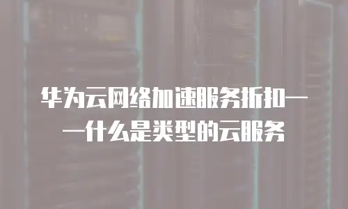 华为云网络加速服务折扣&mdash;&mdash;什么是类型的云服务