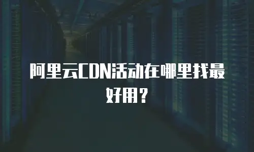 阿里云CDN活动在哪里找最好用？