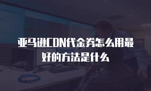 亚马逊CDN代金券怎么用最好的方法是什么