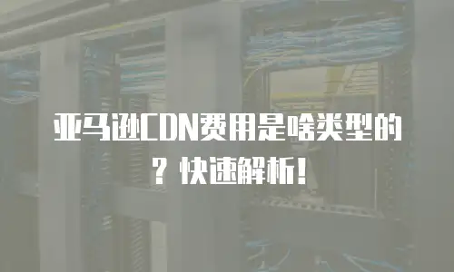 亚马逊CDN费用是啥类型的？快速解析！