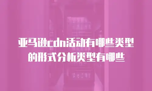 亚马逊cdn活动有哪些类型的形式分析类型有哪些