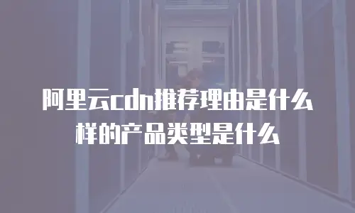 阿里云cdn推荐理由是什么样的产品类型是什么