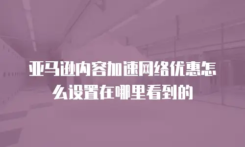 亚马逊内容加速网络优惠怎么设置在哪里看到的