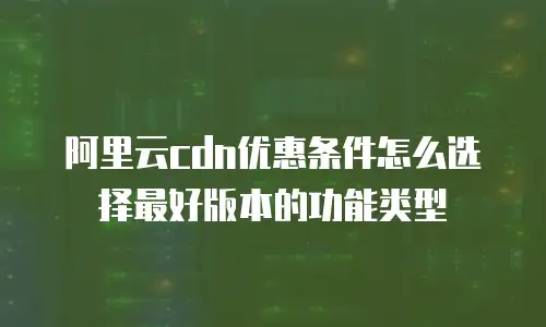 阿里云cdn优惠条件怎么选择最好版本的功能类型
