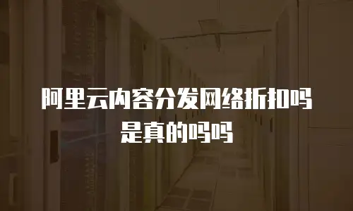 阿里云内容分发网络折扣吗是真的吗吗