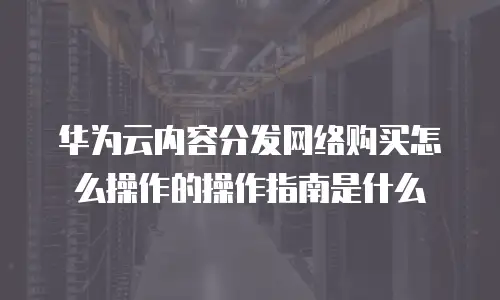 华为云内容分发网络购买怎么操作的操作指南是什么