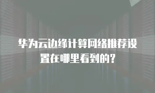 华为云边缘计算网络推荐设置在哪里看到的？