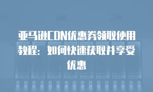 亚马逊CDN优惠券领取使用教程：如何快速获取并享受优惠