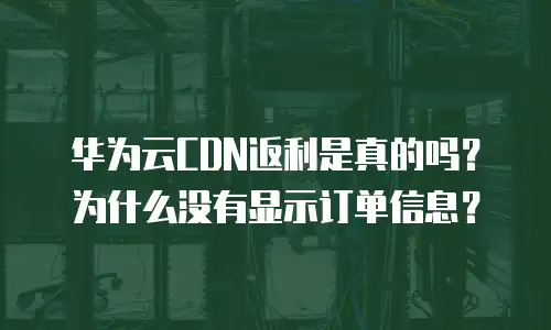 华为云CDN返利是真的吗？为什么没有显示订单信息？