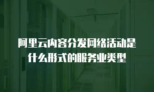 阿里云内容分发网络活动是什么形式的服务业类型