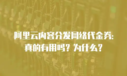 阿里云内容分发网络代金券：真的有用吗？为什么？