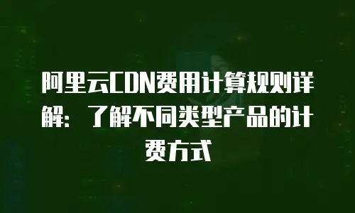 阿里云CDN费用计算规则详解：了解不同类型产品的计费方式