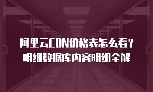 阿里云CDN价格表怎么看？明细数据库内容明细全解