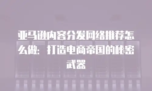 亚马逊内容分发网络推荐怎么做：打造电商帝国的秘密武器