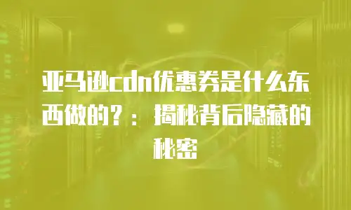 亚马逊cdn优惠券是什么东西做的？：揭秘背后隐藏的秘密