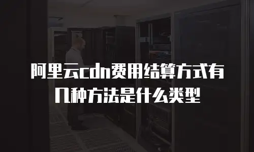 阿里云cdn费用结算方式有几种方法是什么类型