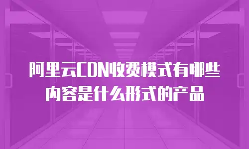 阿里云CDN收费模式有哪些内容是什么形式的产品