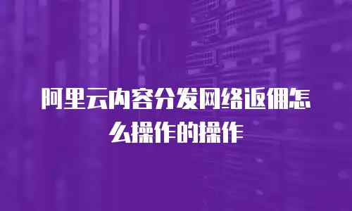 阿里云内容分发网络返佣怎么操作的操作