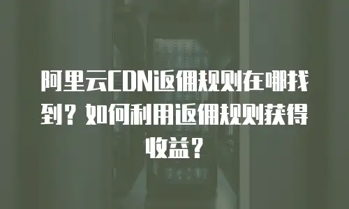 阿里云CDN返佣规则在哪找到？如何利用返佣规则获得收益？