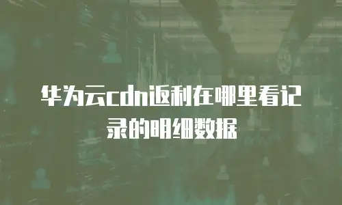 华为云cdn返利在哪里看记录的明细数据