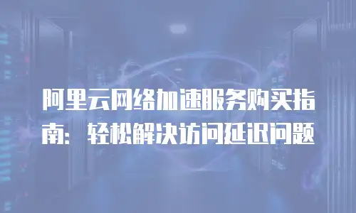 阿里云网络加速服务购买指南：轻松解决访问延迟问题