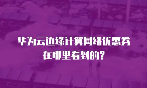 华为云边缘计算网络优惠券在哪里看到的？