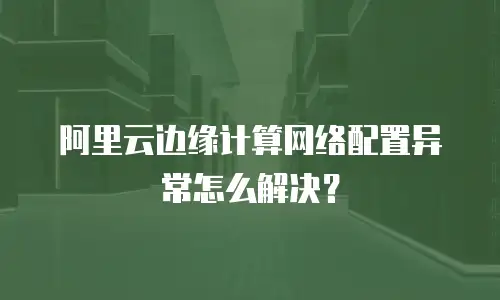 阿里云边缘计算网络配置异常怎么解决？