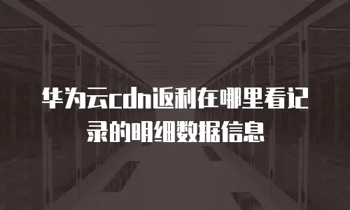 华为云cdn返利在哪里看记录的明细数据信息