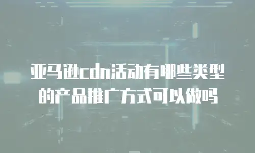 亚马逊cdn活动有哪些类型的产品推广方式可以做吗