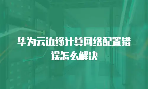 华为云边缘计算网络配置错误怎么解决