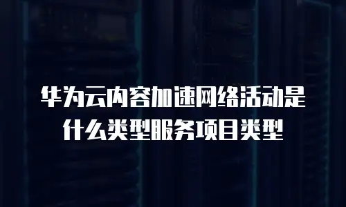 华为云内容加速网络活动是什么类型服务项目类型