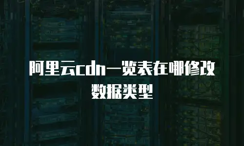 阿里云cdn一览表在哪修改数据类型