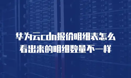 华为云cdn报价明细表怎么看出来的明细数量不一样