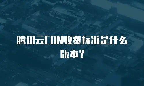 腾讯云CDN收费标准是什么版本？