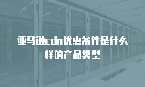亚马逊cdn优惠条件是什么样的产品类型