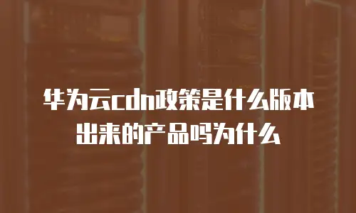 华为云cdn政策是什么版本出来的产品吗为什么