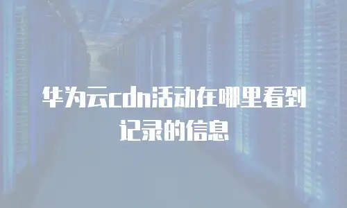 华为云cdn活动在哪里看到记录的信息