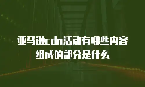 亚马逊cdn活动有哪些内容组成的部分是什么