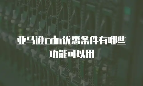 亚马逊cdn优惠条件有哪些功能可以用