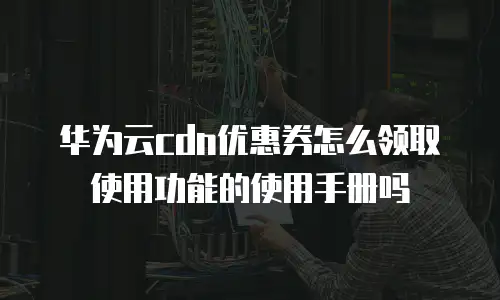 华为云cdn优惠券怎么领取使用功能的使用手册吗