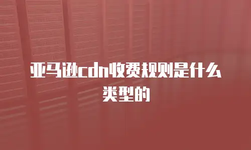 亚马逊cdn收费规则是什么类型的