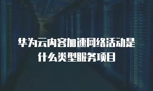 华为云内容加速网络活动是什么类型服务项目