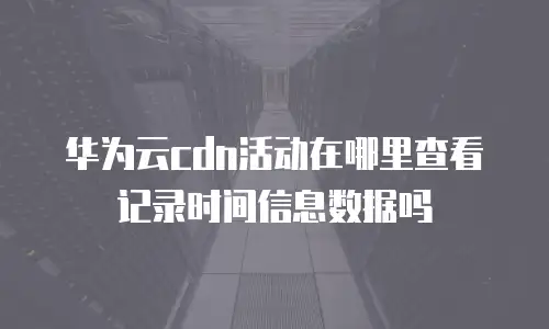 华为云cdn活动在哪里查看记录时间信息数据吗