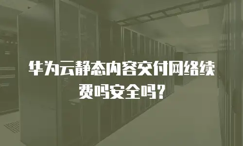 华为云静态内容交付网络续费吗安全吗？