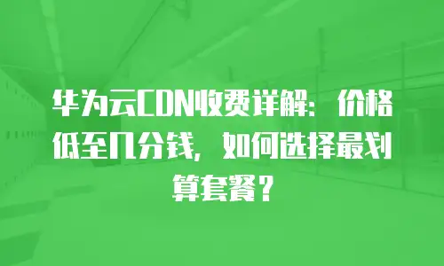 华为云CDN收费详解：价格低至几分钱，如何选择最划算套餐？