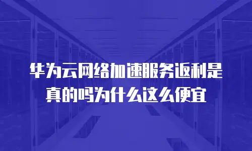 华为云网络加速服务返利是真的吗为什么这么便宜