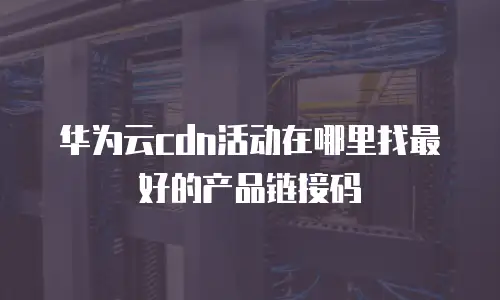 华为云cdn活动在哪里找最好的产品链接码