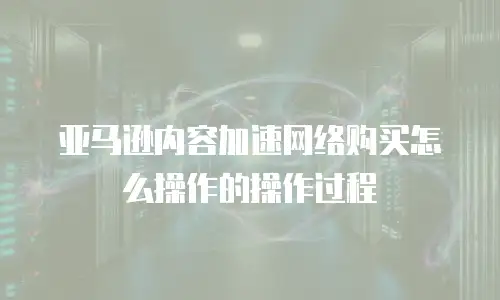 亚马逊内容加速网络购买怎么操作的操作过程