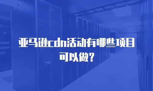 亚马逊cdn活动有哪些项目可以做？