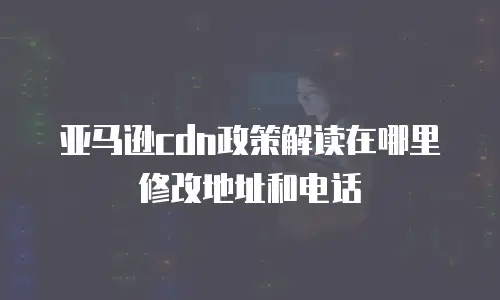 亚马逊cdn政策解读在哪里修改地址和电话